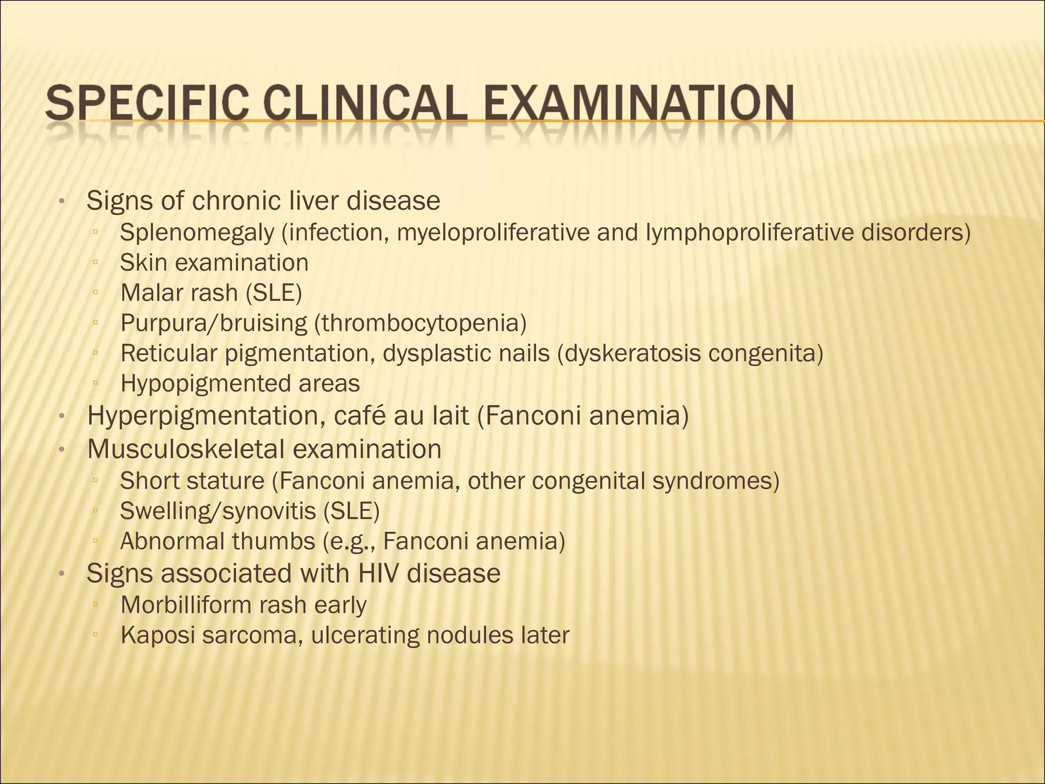 • Signs of chronic liver disease
▫ Splenomegaly (infection, myeloproliferative and lymphoproliferative disorders)
▫ Skin examination
▫ Malar rash (SLE)
▫ Purpura/bruising (thrombocytopenia)
▫ Reticular pigmentation, dysplastic nails (dyskeratosis congenita)
▫ Hypopigmented areas
• Hyperpigmentation, café au lait (Fanconi anemia)
• Musculoskeletal examination
▫ Short stature (Fanconi anemia, other congenital syndromes)
▫ Swelling/synovitis (SLE)
▫ Abnormal thumbs (e.g., Fanconi anemia)
• Signs associated with HIV disease
▫ Morbilliform rash early
▫ Kaposi sarcoma, ulcerating nodules later
 