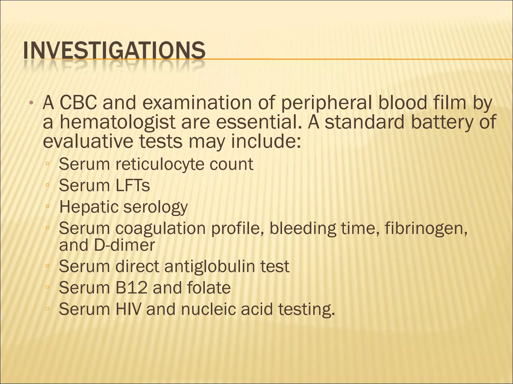 • A CBC and examination of peripheral blood film by
a hematologist are essential. A standard battery of
evaluative tests may include:
▫ Serum reticulocyte count
▫ Serum LFTs
▫ Hepatic serology
▫ Serum coagulation profile, bleeding time, fibrinogen,
and D-dimer
▫ Serum direct antiglobulin test
▫ Serum B12 and folate
▫ Serum HIV and nucleic acid testing.
 