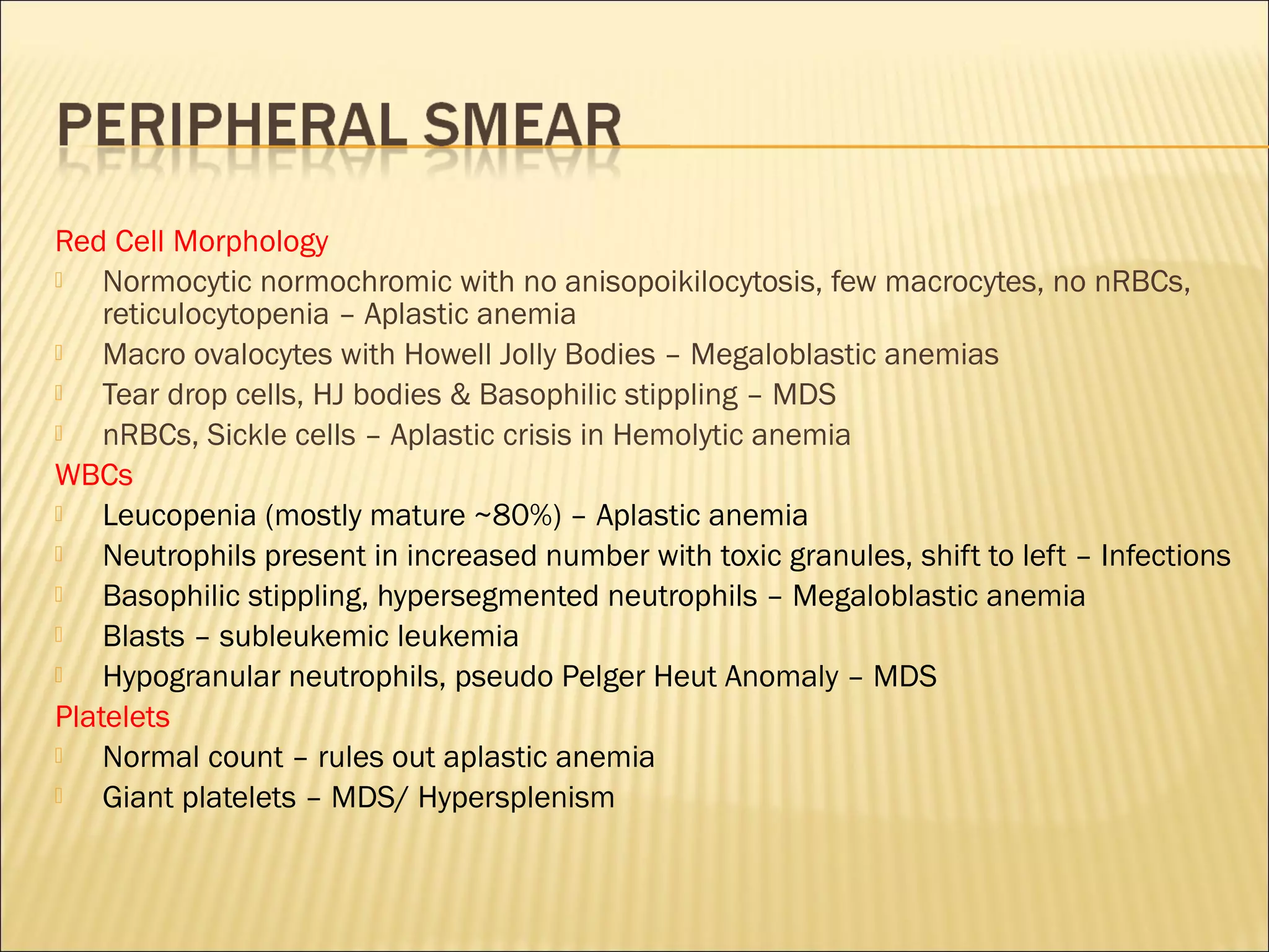 Red Cell Morphology
 Normocytic normochromic with no anisopoikilocytosis, few macrocytes, no nRBCs,
reticulocytopenia – Aplastic anemia
 Macro ovalocytes with Howell Jolly Bodies – Megaloblastic anemias
 Tear drop cells, HJ bodies & Basophilic stippling – MDS
 nRBCs, Sickle cells – Aplastic crisis in Hemolytic anemia
WBCs
 Leucopenia (mostly mature ~80%) – Aplastic anemia
 Neutrophils present in increased number with toxic granules, shift to left – Infections
 Basophilic stippling, hypersegmented neutrophils – Megaloblastic anemia
 Blasts – subleukemic leukemia
 Hypogranular neutrophils, pseudo Pelger Heut Anomaly – MDS
Platelets
 Normal count – rules out aplastic anemia
 Giant platelets – MDS/ Hypersplenism
 
