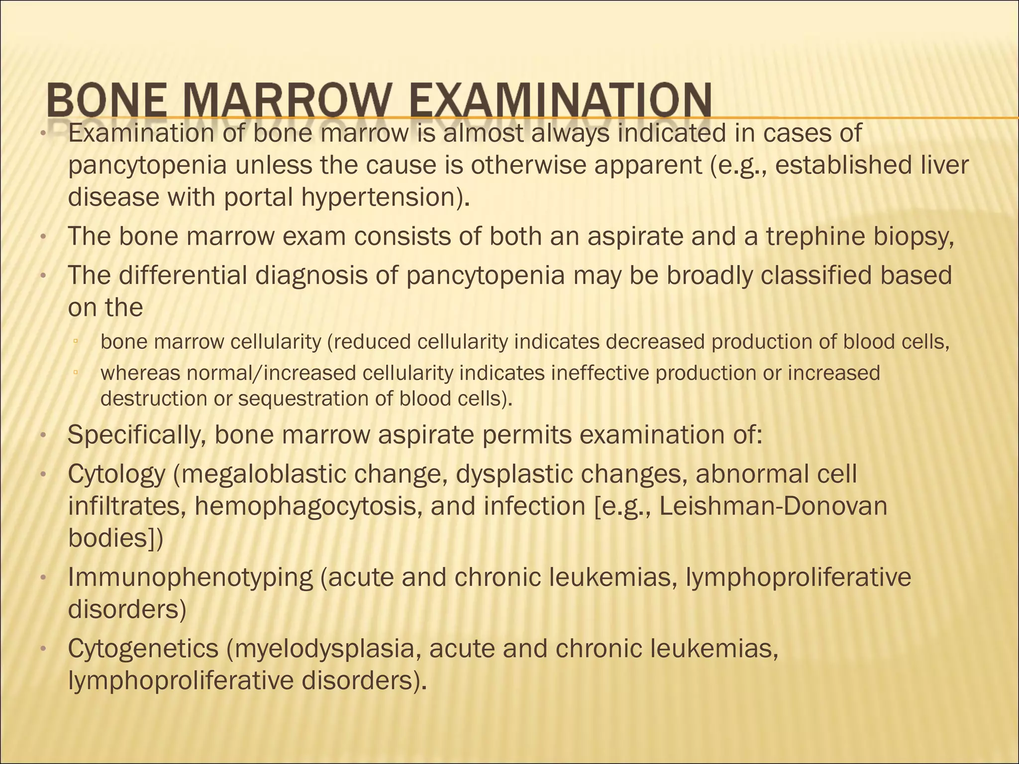 • Examination of bone marrow is almost always indicated in cases of
pancytopenia unless the cause is otherwise apparent (e.g., established liver
disease with portal hypertension).
• The bone marrow exam consists of both an aspirate and a trephine biopsy,
• The differential diagnosis of pancytopenia may be broadly classified based
on the
▫ bone marrow cellularity (reduced cellularity indicates decreased production of blood cells,
▫ whereas normal/increased cellularity indicates ineffective production or increased
destruction or sequestration of blood cells).
• Specifically, bone marrow aspirate permits examination of:
• Cytology (megaloblastic change, dysplastic changes, abnormal cell
infiltrates, hemophagocytosis, and infection [e.g., Leishman-Donovan
bodies])
• Immunophenotyping (acute and chronic leukemias, lymphoproliferative
disorders)
• Cytogenetics (myelodysplasia, acute and chronic leukemias,
lymphoproliferative disorders).
 