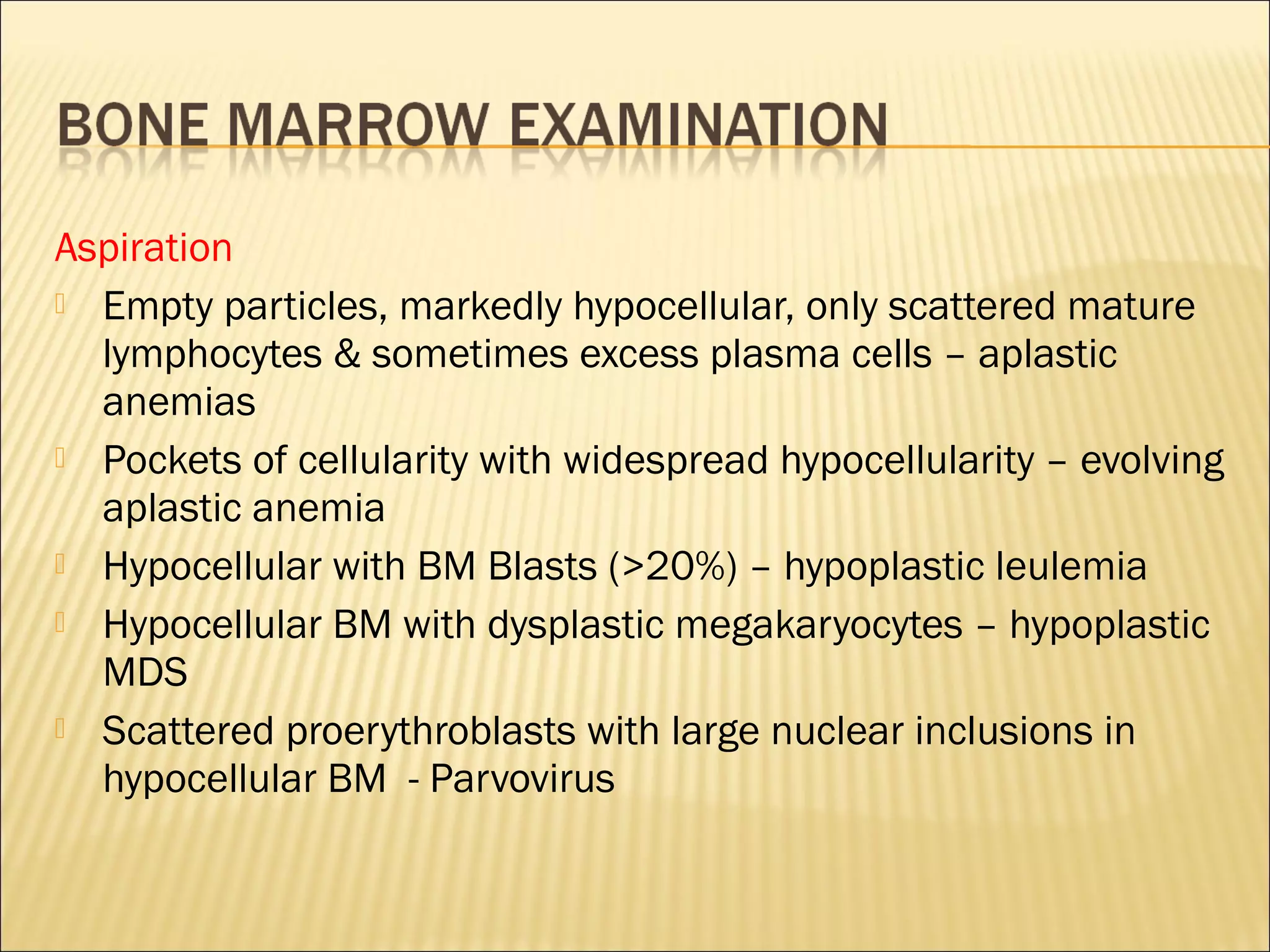 Aspiration
 Empty particles, markedly hypocellular, only scattered mature
lymphocytes & sometimes excess plasma cells – aplastic
anemias
 Pockets of cellularity with widespread hypocellularity – evolving
aplastic anemia
 Hypocellular with BM Blasts (>20%) – hypoplastic leulemia
 Hypocellular BM with dysplastic megakaryocytes – hypoplastic
MDS
 Scattered proerythroblasts with large nuclear inclusions in
hypocellular BM - Parvovirus
 