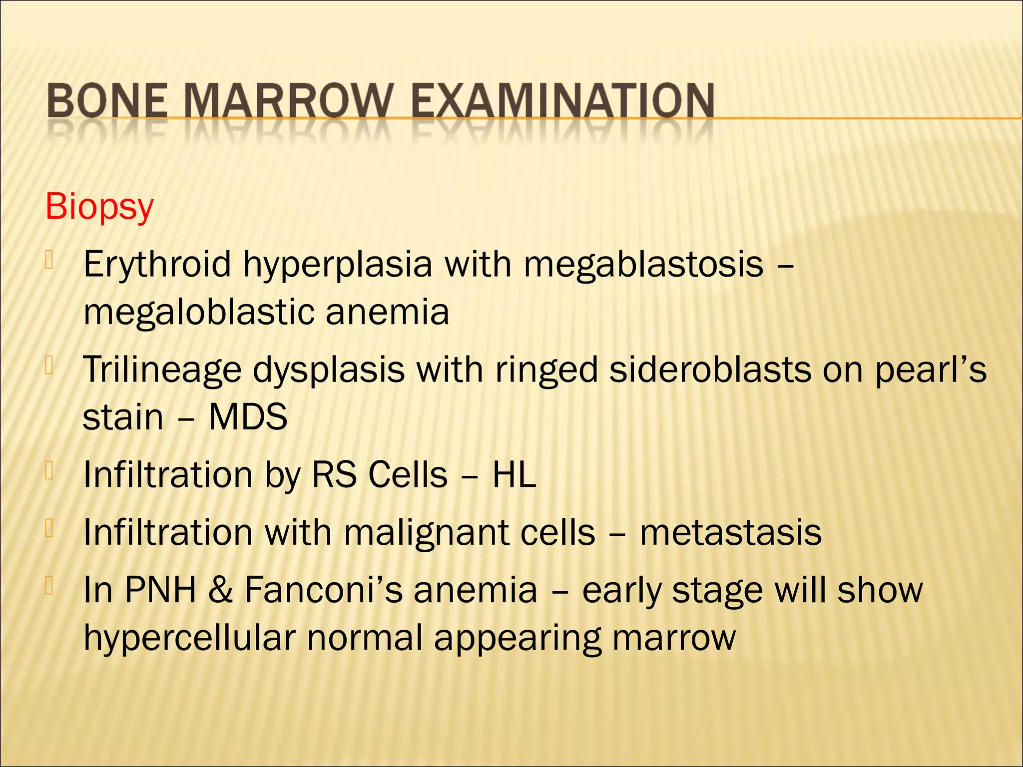 Biopsy
 Erythroid hyperplasia with megablastosis –
megaloblastic anemia
 Trilineage dysplasis with ringed sideroblasts on pearl’s
stain – MDS
 Infiltration by RS Cells – HL
 Infiltration with malignant cells – metastasis
 In PNH & Fanconi’s anemia – early stage will show
hypercellular normal appearing marrow
 