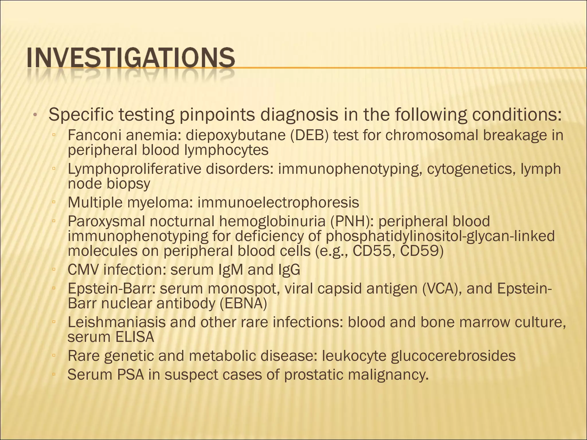 • Specific testing pinpoints diagnosis in the following conditions:
▫ Fanconi anemia: diepoxybutane (DEB) test for chromosomal breakage in
peripheral blood lymphocytes
▫ Lymphoproliferative disorders: immunophenotyping, cytogenetics, lymph
node biopsy
▫ Multiple myeloma: immunoelectrophoresis
▫ Paroxysmal nocturnal hemoglobinuria (PNH): peripheral blood
immunophenotyping for deficiency of phosphatidylinositol-glycan-linked
molecules on peripheral blood cells (e.g., CD55, CD59)
▫ CMV infection: serum IgM and IgG
▫ Epstein-Barr: serum monospot, viral capsid antigen (VCA), and Epstein-
Barr nuclear antibody (EBNA)
▫ Leishmaniasis and other rare infections: blood and bone marrow culture,
serum ELISA
▫ Rare genetic and metabolic disease: leukocyte glucocerebrosides
▫ Serum PSA in suspect cases of prostatic malignancy.
 