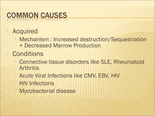 Acquired
 Mechanism : Increased destruction/Sequestration
+ Decreased Marrow Production
 Conditions
 Connective tissue disorders like SLE, Rheumatoid
Arthritis
 Acute Viral Infections like CMV, EBV, HIV
 HIV Infections
 Mycobacterial disease
 