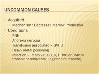  Acquired
 Mechanism : Decreased Marrow Production
 Conditions
 PNH
 Anorexia nervosa
 Transfusion associated – GVHD
 Heavy metal poisoning
 Infection – Parvo virus B19, HHV6 or CMV in
transplant recipients, Legionnaire disease)
 