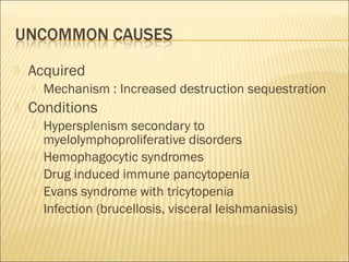  Acquired
 Mechanism : Increased destruction sequestration
 Conditions
 Hypersplenism secondary to
myelolymphoproliferative disorders
 Hemophagocytic syndromes
 Drug induced immune pancytopenia
 Evans syndrome with tricytopenia
 Infection (brucellosis, visceral leishmaniasis)
 