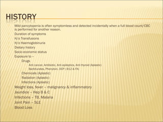  Mild pancytopenia is often symptomless and detected incidentally when a full blood count/CBC
is performed for another reason.
 Duration of symptoms
 H/o Transfusions
 H/o Haemoglobinuria
 Dietary history
 Socio economic status
 Exposure to –
 Drugs
 Anti cancer, Antibiotic, Anti epileptics, Anti thyroid (Aplastic)
 Barbiturates, Phenytoin, OCP ( B12 & FA)
 Chemicals (Aplastic)
 Radiation (Aplastic)
 Infections (Aplastic)
 Weight loss, fever – malignancy & inflammatory
 Jaundice – Hep B & C
 Infections – TB, Malaria
 Joint Pain – SLE
 Blood Loss
 