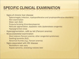 • Signs of chronic liver disease
▫ Splenomegaly (infection, myeloproliferative and lymphoproliferative disorders)
▫ Skin examination
▫ Malar rash (SLE)
▫ Purpura/bruising (thrombocytopenia)
▫ Reticular pigmentation, dysplastic nails (dyskeratosis congenita)
▫ Hypopigmented areas
• Hyperpigmentation, café au lait (Fanconi anemia)
• Musculoskeletal examination
▫ Short stature (Fanconi anemia, other congenital syndromes)
▫ Swelling/synovitis (SLE)
▫ Abnormal thumbs (e.g., Fanconi anemia)
• Signs associated with HIV disease
▫ Morbilliform rash early
▫ Kaposi sarcoma, ulcerating nodules later
 