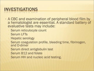 • A CBC and examination of peripheral blood film by
a hematologist are essential. A standard battery of
evaluative tests may include:
▫ Serum reticulocyte count
▫ Serum LFTs
▫ Hepatic serology
▫ Serum coagulation profile, bleeding time, fibrinogen,
and D-dimer
▫ Serum direct antiglobulin test
▫ Serum B12 and folate
▫ Serum HIV and nucleic acid testing.
 