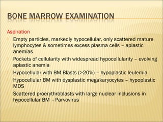 Aspiration
 Empty particles, markedly hypocellular, only scattered mature
lymphocytes & sometimes excess plasma cells – aplastic
anemias
 Pockets of cellularity with widespread hypocellularity – evolving
aplastic anemia
 Hypocellular with BM Blasts (>20%) – hypoplastic leulemia
 Hypocellular BM with dysplastic megakaryocytes – hypoplastic
MDS
 Scattered proerythroblasts with large nuclear inclusions in
hypocellular BM - Parvovirus
 