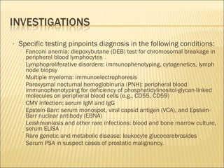 • Specific testing pinpoints diagnosis in the following conditions:
▫ Fanconi anemia: diepoxybutane (DEB) test for chromosomal breakage in
peripheral blood lymphocytes
▫ Lymphoproliferative disorders: immunophenotyping, cytogenetics, lymph
node biopsy
▫ Multiple myeloma: immunoelectrophoresis
▫ Paroxysmal nocturnal hemoglobinuria (PNH): peripheral blood
immunophenotyping for deficiency of phosphatidylinositol-glycan-linked
molecules on peripheral blood cells (e.g., CD55, CD59)
▫ CMV infection: serum IgM and IgG
▫ Epstein-Barr: serum monospot, viral capsid antigen (VCA), and Epstein-
Barr nuclear antibody (EBNA)
▫ Leishmaniasis and other rare infections: blood and bone marrow culture,
serum ELISA
▫ Rare genetic and metabolic disease: leukocyte glucocerebrosides
▫ Serum PSA in suspect cases of prostatic malignancy.
 