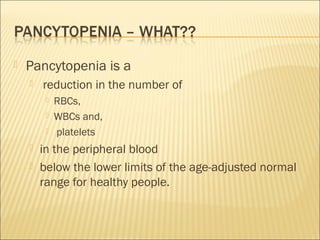  Pancytopenia is a
 reduction in the number of
 RBCs,
 WBCs and,
 platelets
 in the peripheral blood
 below the lower limits of the age-adjusted normal
range for healthy people.
 