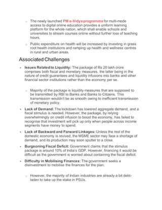 o The newly launched PM e-Vidya programme for multi-mode
access to digital online education provides a uniform learning
platform for the whole nation, which shall enable schools and
universities to stream courses online without further loss of teaching
hours.
o Public expenditure on health will be increased by investing in grass
root health institutions and ramping up health and wellness centres
in rural and urban areas.
Associated Challenges
 Issues Related to Liquidity: The package of Rs 20 lakh crore
comprises both fiscal and monetary measures, the latter being in the
nature of credit guarantees and liquidity infusions into banks and other
financial sector institutions rather than the economy per se.
o Majority of the package is liquidity measures that are supposed to
be transmitted by RBI to Banks and Banks to Citizens. This
transmission wouldn’t be as smooth owing to inefficient transmission
of monetary policy.
 Lack of Demand: The lockdown has lowered aggregate demand, and a
fiscal stimulus is needed. However, the package, by relying
overwhelmingly on credit infusion to boost the economy, has failed to
recognise that investment will pick up only when people across income
segments have money to spend.
 Lack of Backward and Forward Linkages: Unless the rest of the
domestic economy is revived, the MSME sector may face a shortage of
demand, and its production may soon sputter to a close.
 Burgeoning Fiscal Deficit: Government claims that the stimulus
package is around 10% of India’s GDP. However, financing it would be
difficult as the government is worried about containing the fiscal deficit.
 Difficulty in Mobilising Finances: The government seeks a
disinvestment to mobilise the finances for the plan.
o However, the majority of Indian industries are already a bit debt-
laden to take up the stake in PSUs.
 