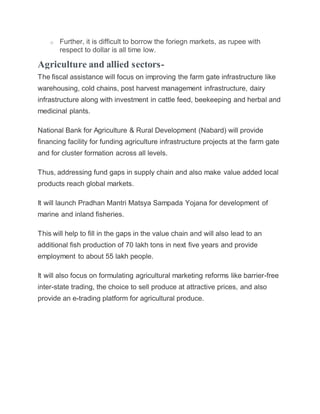 o Further, it is difficult to borrow the foriegn markets, as rupee with
respect to dollar is all time low.
Agriculture and allied sectors-
The fiscal assistance will focus on improving the farm gate infrastructure like
warehousing, cold chains, post harvest management infrastructure, dairy
infrastructure along with investment in cattle feed, beekeeping and herbal and
medicinal plants.
National Bank for Agriculture & Rural Development (Nabard) will provide
financing facility for funding agriculture infrastructure projects at the farm gate
and for cluster formation across all levels.
Thus, addressing fund gaps in supply chain and also make value added local
products reach global markets.
It will launch Pradhan Mantri Matsya Sampada Yojana for development of
marine and inland fisheries.
This will help to fill in the gaps in the value chain and will also lead to an
additional fish production of 70 lakh tons in next five years and provide
employment to about 55 lakh people.
It will also focus on formulating agricultural marketing reforms like barrier-free
inter-state trading, the choice to sell produce at attractive prices, and also
provide an e-trading platform for agricultural produce.
 