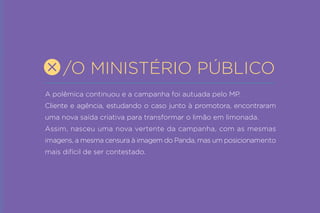 A polêmica continuou e a campanha foi autuada pelo MP. 
Cliente e agência, estudando o caso junto à promotora, encontraram uma nova saída criativa para transformar o limão em limonada. 
Assim, nasceu uma nova vertente da campanha, com as mesmas imagens, a mesma censura à imagem do Panda, mas um posicionamento mais difícil de ser contestado. 
/O MINISTÉRIO PÚBLICO  