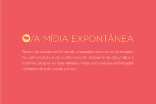 Gostando da campanha ou não, a questão da censura, do exagero na comunicação e do puritanismo foi amplamente discutida em matérias, blogs e nas mais variadas mídias, com pessoas empolgadas defendendo e atacando a ideia. 
/A MÍDIA EXPONTÂNEA  