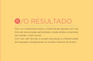 Com um investimento baixo, o Motel Panda apostou em uma linha de comunicação apimentada e soube driblar as barreiras sem perder o bom humor. 
Com isso, sem dúvida, a ousadia das peças e a diferenciação da linguagem ultrapassaram as simples traseiras de ônibus. 
/O RESULTADO  