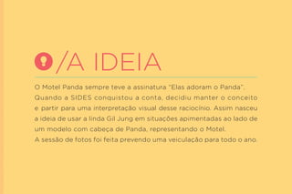 O Motel Panda sempre teve a assinatura “Elas adoram o Panda”. 
Quando a SIDES conquistou a conta, decidiu manter o conceito e partir para uma interpretação visual desse raciocínio. Assim nasceu a ideia de usar a linda Gil Jung em situações apimentadas ao lado de um modelo com cabeça de Panda, representando o Motel. 
A sessão de fotos foi feita prevendo uma veiculação para todo o ano. 
/A IDEIA  