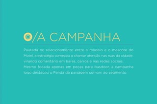 Pautada no relacionamento entre a modelo e o mascote do Motel, a estratégia começou a chamar atenção nas ruas da cidade, virando comentário em bares, carros e nas redes sociais. 
Mesmo focada apenas em peças para busdoor, a campanha logo destacou o Panda da paisagem comum ao segmento. 
/A CAMPANHA  