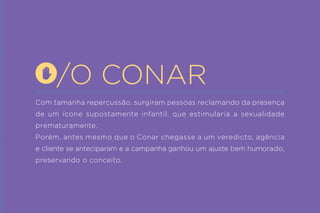 Com tamanha repercussão, surgiram pessoas reclamando da presença de um ícone supostamente infantil, que estimularia a sexualidade prematuramente. 
Porém, antes mesmo que o Conar chegasse a um veredicto, agência e cliente se anteciparam e a campanha ganhou um ajuste bem humorado, preservando o conceito. 
/O CONAR  