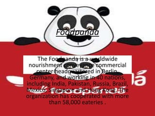 Foodpanda
The Foodpanda is a worldwide
nourishment conveyance commercial
center headquartered in Berlin,
Germany, and working in 40 nations,
including India, Pakistan, Russia, Brazil,
Mexico, Singapore and Hong Kong. The
organization has cooperated with more
than 58,000 eateries .
 