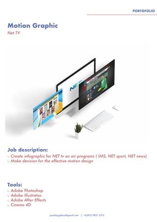 PORTOFOLIO
Motion Graphic
Tools:
Job description:
Net TV
-. Adobe Photoshop
-. Adobe Illustratos
-. Adobe After Effects
-. Cinema 4D
-. Create infographic for NET tv on air programs ( IMS, NET sport, NET news)
-. Make decision for the effective motion design
 