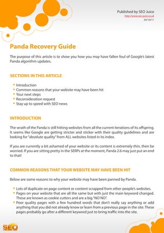 Published by SEO Juice
                                                                             http://www.seo-juice.co.uk
                                                                                             24/10/11




Panda Recovery Guide
The purpose of this article is to show you how you may have fallen foul of Google’s latest
Panda algorithm updates.


SECTIONS IN THIS ARTICLE

  •	Introduction
  •	Common reasons that your website may have been hit
  •	Your next steps
  •	Reconsideration request
  •	Stay up to speed with SEO news

INTRODUCTION

The wrath of the Panda is still hitting websites from all the current iterations of its offspring.
It seems like Google are getting stricter and sticker with their quality guidelines and are
looking for “absolute quality” from ALL websites listed in its index.

If you are currently a bit ashamed of your website or its content is extremely thin, then be
worried. If you are sitting pretty in the SERPs at the moment, Panda 2.6 may just put an end
to that!


COMMON REASONS THAT YOUR WEBSITE MAY HAVE BEEN HIT

Below are some reasons to why your website may have been panned by Panda.

  •	Lots of duplicate on page content or content scrapped from other people’s websites.
  •	Pages on your website that are all the same but with just the main keyword changed.
    These are known as cookie cutters and are a big “NO NO”.
  •	Poor quality pages with a few hundred words that don’t really say anything or add
    anything that you did not already know or learn from a previous page in the site. These
    pages probably go after a different keyword just to bring traffic into the site.
 