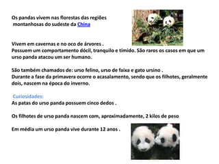 Os pandas vivem nas florestas das regiões
montanhosas do sudeste da China


Vivem em cavernas e no oco de árvores .
Possuem um comportamento dócil, tranquilo e tímido. São raros os casos em que um
urso panda atacou um ser humano.

São também chamados de: urso felino, urso de faixa e gato ursino .
Durante a fase da primavera ocorre o acasalamento, sendo que os filhotes, geralmente
dois, nascem na época do inverno.

Curiosidades:
As patas do urso panda possuem cinco dedos .

Os filhotes de urso panda nascem com, aproximadamente, 2 kilos de peso

Em média um urso panda vive durante 12 anos .
 