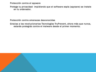 Protección contra el spyware
Protege tu privacidad impidiendo que el sof tware espía (spyware) se instale
en tu ordenador.

Protección contra amenazas desconocidas
Gracias a las revolucionarias Tecnologías TruPrevent, ahora más que nunca,
estarás protegido contra el malware desde el primer momento.

 