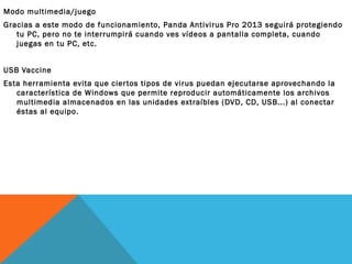 Modo multimedia/juego
Gracias a este modo de funcionamiento, Panda Antivirus Pro 2013 seguirá protegiendo
tu PC, pero no te interrumpirá cuando ves vídeos a pantalla completa, cuando
juegas en tu PC, etc.
USB Vaccine
Esta herramienta evita que cier tos tipos de virus puedan ejecutarse aprovechando la
característica de Windows que permite reproducir automáticamente los archivos
multimedia almacenados en las unidades extraíbles (DVD, CD, USB...) al conectar
éstas al equipo.

 