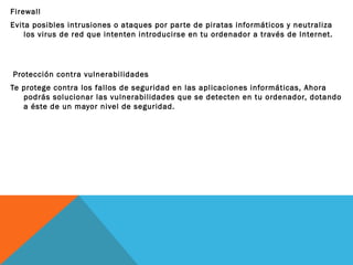Firewall
Evita posibles intrusiones o ataques por par te de piratas informáticos y neutraliza
los virus de red que intenten introducirse en tu ordenador a través de Internet.

Protección contra vulnerabilidades
Te protege contra los fallos de seguridad en las aplicaciones informáticas, Ahora
podrás solucionar las vulnerabilidades que se detecten en tu ordenador, dotando
a éste de un mayor nivel de seguridad.

 