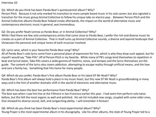 Interview 10- 
Q1: Which do you think has been Panda Bear's quintessential album? Why? 
Person Pitch. Because it not only marked his transition to more sample based music in his solo career, but also signaled a 
transition for the music group Animal Collective to follow his unique take on electro-pop . Between Person Pitch and the 
Animal Collective albums Panda Bear helped create afterwards, the impact on the world of alternative music and 
contemporary electronic music in general, was tremendous. 
Q2: Do you prefer Noah Lennox as Panda Bear, or in Animal Collective? Why? 
While I feel there are few solo contemporary artists that come close to Panda Bear, I prefer the rich and diverse music he 
creates as a part of Animal Collective. That in itself sums up Animal Collective sounds, a diverse and layered landscape that 
showcases the personal and unique tones of each musician involved. 
Q3: Lyrics wise, which is your favourite Panda Bear song? Why? 
All of Panda Bear's solo lyrics come from a personal place of expression for him, which is why they draw such appeal, but for 
myself I would say "Take Pills" off of Person Pitch is my favorite. While many of PB's songs lend themselves to repetition in 
beat and lyrical styles, Take Pills covers a wide gamma of rhythms, tones, and tempos and the lyrics themselves are the 
guide. The content of the lyrics also covers addiction, attempting to escape reality through artificial means, and the love 
and care a family has. Something that hits home for many people. 
Q4: Which do you prefer, Panda Bear's first album Panda Bear or his latest EP Mr Noah? Why? 
Panda Bear's first album will always hold a place in my music heart, but this new EP Mr Noah is groundbreaking in many 
ways and is the hint of another dramatic shift in the world of electronic and alternative music. 
Q5: Which has been the best live performance from Panda Bear? Why? 
The best was when I saw him live at the Fillmore in San Francisco earlier this year. I had seem him perform solo twice 
before, but this felt the most organic as well and polished. His set list included new songs, coupled with some older ones, 
that showed his diverse sound, skill, and songwriting ability. I will remember it forever! 
Q6: Which do you think has been Panda Bear's most experimental album? Why? 
Young Prayer is the most experimental album in his discography. Like his other albums, the style of Young Prayer led to a 
 