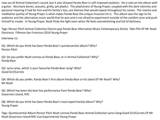 new era of Animal Collective's sound, but it also showed Panda Bear in self-imposed isolation. He is solo on the album with 
a guitar. Very bare bones, acoustic, gritty, yet playful. The playfulness of Young Prayer, coupled with the dark intensity and 
personal meaning it had for him and his family's loss, are themes that would repeat throughout his career. The mantra and 
meditative quality of Young Prayer is what makes Panda Bear the unique musician he is. This album was the sign to his 
audience and the alternative music world that he was and is not afraid to experiment outside of the comfort zone and push 
himself to create. In Young Prayer, Noah finds the light even when life feels overwhelming and full of darkness. 
Tags: Person Pitch Animal Collective Electro-pop Panda Bear Alternative Music Contemporary Artists Take Pills EP Mr Noah 
Electronic Fillmore San Francisco 2014 Young Prayer 
Interview 11- 
Q1: Which do you think has been Panda Bear's quintessential album? Why? 
Person Pitch 
Q2: Do you prefer Noah Lennox as Panda Bear, or in Animal Collective? Why? 
Panda Bear 
Q3: Lyrics wise, which is your favourite Panda Bear song? Why? 
Good Girl/Carrots 
Q4: Which do you prefer, Panda Bear's first album Panda Bear or his latest EP Mr Noah? Why? 
Mr Noah 
Q5: Which has been the best live performance from Panda Bear? Why? 
Governers Island, NYC 
Q6: Which do you think has been Panda Bear's most experimental album? Why? 
Young Prayer 
Tags: Quintessential Album Person Pitch Noah Lennox Panda Bear Animal Collective Lyrics Song Good Girl/Carrots EP Mr 
Noah Governors Island NYC Live Experimental Young Prayer 
 