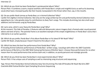 Interview 12- 
Q1: Which do you think has been Panda Bear's quintessential album? Why? 
Person Pitch. It combines a warm, tropical aesthetic with Panda Bear's simple and insightful lyrics as well as his booming 
vocals (that have a honeyed quality like their heavily manipulated in the throat rather than, say, in the mouth). 
Q2: Do you prefer Noah Lennox as Panda Bear, or in Animal Collective? Why? 
I prefer him slightly in Animal Collective. Not only are the songs written by him and performed by Animal Collective more 
appealing to me, I also greatly enjoy his contributions to Avey Tare's songs. This includes drumming, but also small vocal 
additions and harmonies sung by Panda Bear. 
Q3: Lyrics wise, which is your favourite Panda Bear song? Why? 
At the moment, This Side of Paradise. It features odd and idiosyncratic nature imagery that is framed under sound parental 
advice and tone of lyrics. The parental frame is an excellent example of the simple insightfulness in Panda Bear's lyrics that I 
referred to in an earlier question. 
Q4: Which do you prefer, Panda Bear's first album Panda Bear or his latest EP Mr Noah? Why? 
I prefer Mr Noah, simply because I haven't heard his first album in full. 
Q5: Which has been the best live performance from Panda Bear? Why? 
If including Animal Collective performances of Panda Bear -written songs, I would go with either the 2007 Coachella 
performance of My Girls or the 2007 Midi Festival performance of Brother Sport. I choose these performance for no other 
reason than his vocal performance that anchors both and, in addition, on purely personal and nostalgic grounds. 
Q6: Which do you think has been Panda Bear's most experimental album? Why? 
Person Pitch. It has unique uses of sampling as well as interesting song structures and sequencing. 
Tags: Person Pitch Panda Bear Animal Collective Avey Tare Drumming This Side Of Paradise Mr Noah My Girls 2007 
Coachella Midi Festival Brother Sport Sampling Structures Sequencing 
 