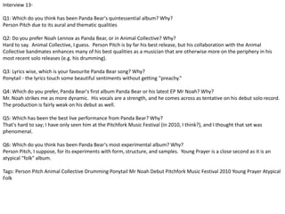 Interview 13- 
Q1: Which do you think has been Panda Bear's quintessential album? Why? 
Person Pitch due to its aural and thematic qualities 
Q2: Do you prefer Noah Lennox as Panda Bear, or in Animal Collective? Why? 
Hard to say. Animal Collective, I guess. Person Pitch is by far his best release, but his collaboration with the Animal 
Collective bandmates enhances many of his best qualities as a musician that are otherwise more on the periphery in his 
most recent solo releases (e.g. his drumming). 
Q3: Lyrics wise, which is your favourite Panda Bear song? Why? 
Ponytail - the lyrics touch some beautiful sentiments without getting "preachy.” 
Q4: Which do you prefer, Panda Bear's first album Panda Bear or his latest EP Mr Noah? Why? 
Mr. Noah strikes me as more dynamic. His vocals are a strength, and he comes across as tentative on his debut solo record. 
The production is fairly weak on his debut as well. 
Q5: Which has been the best live performance from Panda Bear? Why? 
That's hard to say; I have only seen him at the Pitchfork Music Festival (in 2010, I think?), and I thought that set was 
phenomenal. 
Q6: Which do you think has been Panda Bear's most experimental album? Why? 
Person Pitch, I suppose, for its experiments with form, structure, and samples. Young Prayer is a close second as it is an 
atypical "folk" album. 
Tags: Person Pitch Animal Collective Drumming Ponytail Mr Noah Debut Pitchfork Music Festival 2010 Young Prayer Atypical 
Folk 
 