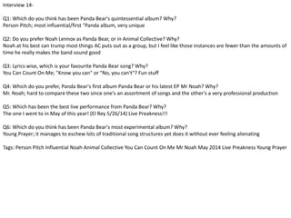 Interview 14- 
Q1: Which do you think has been Panda Bear's quintessential album? Why? 
Person Pitch; most influential/first "Panda album, very unique 
Q2: Do you prefer Noah Lennox as Panda Bear, or in Animal Collective? Why? 
Noah at his best can trump most things AC puts out as a group, but I feel like those instances are fewer than the amounts of 
time he really makes the band sound good 
Q3: Lyrics wise, which is your favourite Panda Bear song? Why? 
You Can Count On Me; "Know you can" or "No, you can't"? Fun stuff 
Q4: Which do you prefer, Panda Bear's first album Panda Bear or his latest EP Mr Noah? Why? 
Mr. Noah; hard to compare these two since one's an assortment of songs and the other's a very professional production 
Q5: Which has been the best live performance from Panda Bear? Why? 
The one I went to in May of this year! (El Rey 5/26/14) Live Preakness!!! 
Q6: Which do you think has been Panda Bear's most experimental album? Why? 
Young Prayer; it manages to eschew lots of traditional song structures yet does it without ever feeling alienating 
Tags: Person Pitch Influential Noah Animal Collective You Can Count On Me Mr Noah May 2014 Live Preakness Young Prayer 
 