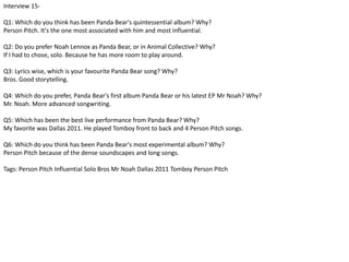 Interview 15- 
Q1: Which do you think has been Panda Bear's quintessential album? Why? 
Person Pitch. It's the one most associated with him and most influential. 
Q2: Do you prefer Noah Lennox as Panda Bear, or in Animal Collective? Why? 
If I had to chose, solo. Because he has more room to play around. 
Q3: Lyrics wise, which is your favourite Panda Bear song? Why? 
Bros. Good storytelling. 
Q4: Which do you prefer, Panda Bear's first album Panda Bear or his latest EP Mr Noah? Why? 
Mr. Noah. More advanced songwriting. 
Q5: Which has been the best live performance from Panda Bear? Why? 
My favorite was Dallas 2011. He played Tomboy front to back and 4 Person Pitch songs. 
Q6: Which do you think has been Panda Bear's most experimental album? Why? 
Person Pitch because of the dense soundscapes and long songs. 
Tags: Person Pitch Influential Solo Bros Mr Noah Dallas 2011 Tomboy Person Pitch 
 