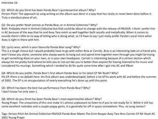 Interview 16- 
Q1: Which do you think has been Panda Bear's quintessential album? Why? 
Person Pitch! The approach to song writing on the album was done in a way that has rarely or never been done before it. 
Truly a standout piece of art. 
Q2: Do you prefer Noah Lennox as Panda Bear, or in Animal Collective? Why? 
Both. Probably more in Animal Collective but that could be about to change with the release of PBVSGR. I think I prefer him 
in AC because of the way that he and Avey Tare mesh so well together both vocally and melodically. When it comes to 
sounds there's little to no way of telling who is doing what, so I'd have to say I just really prefer Panda's vocal more when 
Avey is right in there with him. 
Q3: Lyrics wise, which is your favourite Panda Bear song? Why? 
This is a tough choice but I would probably have to go with either Bros or Carrots. Bros is an interesting take on a friend who 
won't leave you alone, someone who always wants to hang out and spend time together even through you might be trying 
to get something done on your own, or in your own headspace. Carrots is interesting because of a certain section which 
always hit me pretty hard where he tells you to not act like you're better than anyone for having listened to his music and 
considered his musings. Something which I tended to do for quite some time after I got into AC and PBear. 
Q4: Which do you prefer, Panda Bear's first album Panda Bear or his latest EP Mr Noah? Why? 
His EP, there is no debate here. His first album was underdeveloped, before a lot of his work with AC and before the summer 
of 2001. The EP is an encapsulation of nearly everything he's done up until this point. 
Q5: Which has been the best live performance from Panda Bear? Why? 
I don't know I've only seen 1. 
Q6: Which do you think has been Panda Bear's most experimental album? Why? 
Young Prayer. The uneasiness of this one make it's almost unpleasant to listen to if you're not ready for it. While it still has 
some excellent melodies and a couple poppy gems, it is generally far off in space somewhere. Plus, no song names? 
Tags: Person Pitch Art Animal Collective PBVSGR Panda Bear Meets The Grim Reaper Avey Tare Bros Carrots EP Mr Noah AC 
2001 Young Prayer 
 