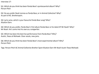 Interview 17- 
Q1: Which do you think has been Panda Bear's quintessential album? Why? 
Person Pitch 
Q2: Do you prefer Noah Lennox as Panda Bear, or in Animal Collective? Why? 
As part of AC. Brothersport. 
Q3: Lyrics wise, which is your favourite Panda Bear song? Why? 
Alsation Darn. 
Q4: Which do you prefer, Panda Bear's first album Panda Bear or his latest EP Mr Noah? Why? 
Mr Noah. He's come into his own as a songwriter. 
Q5: Which has been the best live performance from Panda Bear? Why? 
Austin, Texas at Mohawk. Clear vocals, new jams. 
Q6: Which do you think has been Panda Bear's most experimental album? Why? 
Person Pitch 
Tags: Person Pitch AC Animal Collective Brother Sport Alsation Darn Mr Noah Austin Texas Mohawk 
 