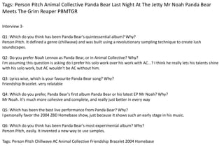 Tags: Person Pitch Animal Collective Panda Bear Last Night At The Jetty Mr Noah Panda Bear 
Meets The Grim Reaper PBMTGR 
Interview 3- 
Q1: Which do you think has been Panda Bear's quintessential album? Why? 
Person Pitch. It defined a genre (chillwave) and was built using a revolutionary sampling technique to create lush 
soundscapes. 
Q2: Do you prefer Noah Lennox as Panda Bear, or in Animal Collective? Why? 
I'm assuming this question is asking do I prefer his solo work over his work with AC...? I think he really lets his talents shine 
with his solo work, but AC wouldn't be AC without him. 
Q3: Lyrics wise, which is your favourite Panda Bear song? Why? 
Friendship Bracelet. very relatable 
Q4: Which do you prefer, Panda Bear's first album Panda Bear or his latest EP Mr Noah? Why? 
Mr Noah. It's much more cohesive and complete, and really just better in every way 
Q5: Which has been the best live performance from Panda Bear? Why? 
I personally favor the 2004 ZBD Homebase show, just because it shows such an early stage in his music. 
Q6: Which do you think has been Panda Bear's most experimental album? Why? 
Person Pitch, easily. It invented a new way to use samples. 
Tags: Person Pitch Chillwave AC Animal Collective Friendship Bracelet 2004 Homebase 
 