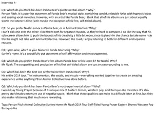 Interview 4- 
Q1: Which do you think has been Panda Bear's quintessential album? Why? 
Person Pitch. It is a perfect statement of Panda Bear's musical style, combining candid, relatable lyrics with hypnotic loops 
and soaring vocal melodies. However, with an artist like Panda Bear, I think that all of his albums are just about equally 
worth the listener's time (with maybe the exception of his first, self-titled album). 
Q2: Do you prefer Noah Lennox as Panda Bear, or in Animal Collective? Why? 
I can't pick one over the other; I like them both for separate reasons, so they're hard to compare. I do like the way that his 
solo career allows him to push the bounds of his creativity a little bit more, since it gives him the chance to take some risks 
that he might not take with Animal Collective. However, like I said, I enjoy listening to both for different and separate 
reasons. 
Q3: Lyrics wise, which is your favourite Panda Bear song? Why? 
Surfer's Hymn. It's a beautifully-put statement of self-affirmation and encouragement. 
Q4: Which do you prefer, Panda Bear's first album Panda Bear or his latest EP Mr Noah? Why? 
Mr Noah. The songwriting and production of his first self-titled album are too amateur-sounding to me. 
Q5: Which has been the best live performance from Panda Bear? Why? 
His entire 2014 tour. The instrumentals, the vocals, and visuals—everything worked together to create an amazing 
experience unlike anything PB or Animal Collective have done before. 
Q6: Which do you think has been Panda Bear's most experimental album? Why? 
I would say Young Prayer because of its unique mix of Eastern drones, Western pop, and Baroque-like melodies. It's also 
pretty stark/makes extensive use of negative space. I think that these qualities can make it a difficult listen at first, but they 
also make relistening that much more rewarding. 
Tags: Person Pitch Animal Collective Surfers Hymn Mr Noah 2014 Tour Self-Titled Young Prayer Eastern Drones Western Pop 
Baroque-like 
 