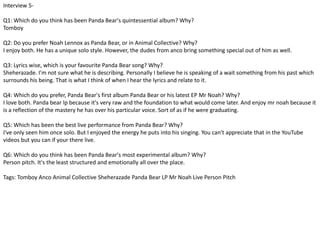 Interview 5- 
Q1: Which do you think has been Panda Bear's quintessential album? Why? 
Tomboy 
Q2: Do you prefer Noah Lennox as Panda Bear, or in Animal Collective? Why? 
I enjoy both. He has a unique solo style. However, the dudes from anco bring something special out of him as well. 
Q3: Lyrics wise, which is your favourite Panda Bear song? Why? 
Sheherazade. I'm not sure what he is describing. Personally I believe he is speaking of a wait something from his past which 
surrounds his being. That is what I think of when I hear the lyrics and relate to it. 
Q4: Which do you prefer, Panda Bear's first album Panda Bear or his latest EP Mr Noah? Why? 
I love both. Panda bear lp because it's very raw and the foundation to what would come later. And enjoy mr noah because it 
is a reflection of the mastery he has over his particular voice. Sort of as if he were graduating. 
Q5: Which has been the best live performance from Panda Bear? Why? 
I've only seen him once solo. But I enjoyed the energy he puts into his singing. You can't appreciate that in the YouTube 
videos but you can if your there live. 
Q6: Which do you think has been Panda Bear's most experimental album? Why? 
Person pitch. It's the least structured and emotionally all over the place. 
Tags: Tomboy Anco Animal Collective Sheherazade Panda Bear LP Mr Noah Live Person Pitch 
 