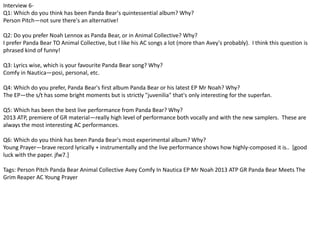 Interview 6- 
Q1: Which do you think has been Panda Bear's quintessential album? Why? 
Person Pitch—not sure there's an alternative! 
Q2: Do you prefer Noah Lennox as Panda Bear, or in Animal Collective? Why? 
I prefer Panda Bear TO Animal Collective, but I like his AC songs a lot (more than Avey's probably). I think this question is 
phrased kind of funny! 
Q3: Lyrics wise, which is your favourite Panda Bear song? Why? 
Comfy in Nautica—posi, personal, etc. 
Q4: Which do you prefer, Panda Bear's first album Panda Bear or his latest EP Mr Noah? Why? 
The EP—the s/t has some bright moments but is strictly "juvenilia" that's only interesting for the superfan. 
Q5: Which has been the best live performance from Panda Bear? Why? 
2013 ATP, premiere of GR material—really high level of performance both vocally and with the new samplers. These are 
always the most interesting AC performances. 
Q6: Which do you think has been Panda Bear's most experimental album? Why? 
Young Prayer—brave record lyrically + instrumentally and the live performance shows how highly-composed it is.. [good 
luck with the paper. jfw7.] 
Tags: Person Pitch Panda Bear Animal Collective Avey Comfy In Nautica EP Mr Noah 2013 ATP GR Panda Bear Meets The 
Grim Reaper AC Young Prayer 
 