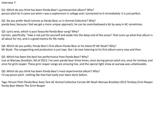 Interview 7- 
Q1: Which do you think has been Panda Bear's quintessential album? Why? 
person pitch bc it came out when i was a sophomore in college and i connected to it immediately. it is just perfect. 
Q2: Do you prefer Noah Lennox as Panda Bear, or in Animal Collective? Why? 
panda bear, because i feel we get a more unique approach, he can bo overshadowed a bit by avey in AC sometimes. 
Q3: Lyrics wise, which is your favourite Panda Bear song? Why? 
Carrots, specifically: "take a risk just for yourself and wade into the deep end of the ocean" that sums up what that album is 
all about for me, and is a good mantra for life really. 
Q4: Which do you prefer, Panda Bear's first album Panda Bear or his latest EP Mr Noah? Why? 
Mr Noah. The songwriting and production is just tops. But I do love listening to his first album every now and then. 
Q5: Which has been the best live performance from Panda Bear? Why? 
Live at Warsaw, Brooklyn, fall of 2013. I've seen panda bear three times, once during person pitch era, once for tombay, and 
once for grim reaper. These grim reaper songs are amazing live, and the special light show at warsaw was unbelievable. 
Q6: Which do you think has been Panda Bear's most experimental album? Why? 
I'd say peson pitch. nothing like that had really ever been done before. 
Tags: Person Pitch Panda Bear Avey Tare AC Animal Collective Carrots Mr Noah Warsaw Brooklyn 2013 Tomboy Grim Reaper 
Panda Bear Meets The Grim Reaper 
 