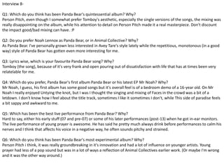 Interview 8- 
Q1: Which do you think has been Panda Bear's quintessential album? Why? 
Person Pitch, even though I somewhat prefer Tomboy's aesthetic, especially the single versions of the songs, the mixing was 
really disappointing on the album, while his attention to detail on Person Pitch made it a real masterpiece. Don't discount 
the impact good/bad mixing can have. :P 
Q2: Do you prefer Noah Lennox as Panda Bear, or in Animal Collective? Why? 
As Panda Bear. I've personally grown less interested in Avey Tare's style lately while the repetitious, monotonous (in a good 
way) style of Panda Bear has gotten even more interesting for me. 
Q3: Lyrics wise, which is your favourite Panda Bear song? Why? 
Tomboy (the song), because of it's very frank and open pouring out of dissatisfaction with life that has at times been very 
relatelable for me. 
Q4: Which do you prefer, Panda Bear's first album Panda Bear or his latest EP Mr Noah? Why? 
Mr Noah, I guess, his first album has some good songs but it's overall feel is of a bedroom demo of a 16-year old. On Mr 
Noah I really enjoyed Untying the knot, but I was I thought the singing and mixing of Faces in the crowd was a bit of a 
letdown. I don't know how I feel about the title track, sometimes I like it sometimes I don't, while This side of paradise feels 
a bit sappy and awkward to me. 
Q5: Which has been the best live performance from Panda Bear? Why? 
Hard to say, either his early stuff (07 and pre-07) or some of his later performances (post-13) when he got in-ear monitors. 
The live performance of young prayer is awesome. He has said he pretty much always drink before performances to calm his 
nerves and I think that affects his voice in a negative way, he often sounds pitchy and strained. 
Q6: Which do you think has been Panda Bear's most experimental album? Why? 
Person Pitch i think, it was really groundbreaking in it's innovation and had a lot of influence on younger artists. Young 
prayer had less of a pop sound but was in a lot of ways a reflection of Animal Collectives earlier work. (Or maybe I'm wrong 
and it was the other way around.) 
 