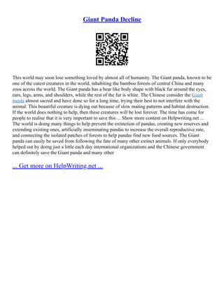 Giant Panda Decline
This world may soon lose something loved by almost all of humanity. The Giant panda, known to be
one of the cutest creatures in the world, inhabiting the bamboo forests of central China and many
zoos across the world. The Giant panda has a bear like body shape with black fur around the eyes,
ears, legs, arms, and shoulders, while the rest of the fur is white. The Chinese consider the Giant
panda almost sacred and have done so for a long time, trying their best to not interfere with the
animal. This beautiful creature is dying out because of slow mating patterns and habitat destruction.
If the world does nothing to help, then these creatures will be lost forever. The time has come for
people to realise that it is very important to save this ... Show more content on Helpwriting.net ...
The world is doing many things to help prevent the extinction of pandas, creating new reserves and
extending existing ones, artificially inseminating pandas to increase the overall reproductive rate,
and connecting the isolated patches of forests to help pandas find new food sources. The Giant
panda can easily be saved from following the fate of many other extinct animals. If only everybody
helped out by doing just a little each day international organizations and the Chinese government
can definitely save the Giant panda and many other
... Get more on HelpWriting.net ...
 