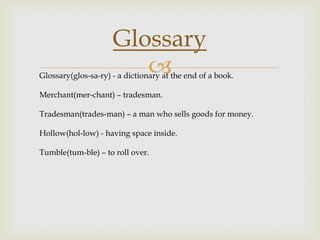 Glossary


Glossary(glos-sa-ry) - a dictionary at the end of a book.
Merchant(mer-chant) – tradesman.
Tradesman(trades-man) – a man who sells goods for money.
Hollow(hol-low) - having space inside.
Tumble(tum-ble) – to roll over.

 