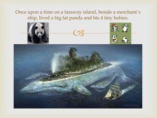 Once upon a time on a faraway island, beside a merchant`s
ship, lived a big fat panda and his 4 tiny babies.



 