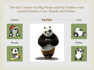 The dad`s name was Big-Panda and the 4 babies were
named Clumsy, Lazy, Bready and Politey.
Clumsy

Bready



Big-Panda

Lazy

Politey

 