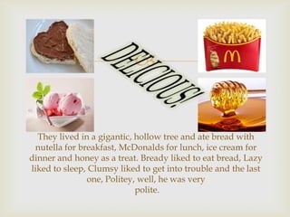 

They lived in a gigantic, hollow tree and ate bread with
nutella for breakfast, McDonalds for lunch, ice cream for
dinner and honey as a treat. Bready liked to eat bread, Lazy
liked to sleep, Clumsy liked to get into trouble and the last
one, Politey, well, he was very
polite.

 